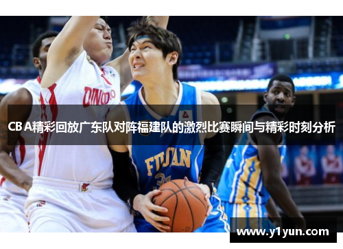 CBA精彩回放广东队对阵福建队的激烈比赛瞬间与精彩时刻分析